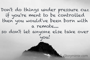 Don't do things under pressure cuz if you're ment to be controlled then you would've been born with a remote....
so don't let anyone else take over you!