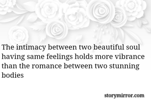 The intimacy between two beautiful soul having same feelings holds more vibrance than the romance between two stunning bodies 

