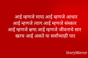 आई म्हणजे माया,आई म्हणजे आधार
आई म्हणजे त्याग,आई म्हणजे संस्कार
आई म्हणजे क्षमा,आई म्हणजे जीवनाचे सार
खरच आई असते या सर्वांच्याही पार.