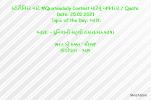 સ્ટોરીમિરર માટે #Quotesdaily Contest માટેનું અવતરણ / Quote
Date: 25.02.2021
Topic of the Day: આશા

‘આશા’ – દુનિયાની સહુથી હકારાત્મક ભાષા

ભરત ડી ઠક્કર ‘ સૌરભ’
ગાંધીધામ – કચ્છ
