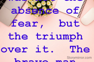 I learned that courage was not the absence of fear,  but the triumph over it.  The brave man is not he who does not feel afraid, but he who conquers that fear