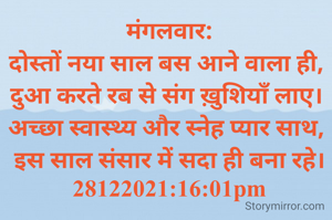 मंगलवार:
दोस्तों नया साल बस आने वाला ही, 
दुआ करते रब से संग ख़ुशियाँ लाए। 
अच्छा स्वास्थ्य और स्नेह प्यार साथ, 
इस साल संसार में सदा ही बना रहे।
28122021:16:01pm