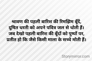 श्रावण की पहली बारिश की रिमझिम बूँदें,
दूषित धरती को अपने पवित्र जल से धोती हैं।
जब देखो पहली बारिश की बूँदों को पुष्पों पर,
प्रतीत हो कि जैसे किसी माला के सच्चे मोती हैं।