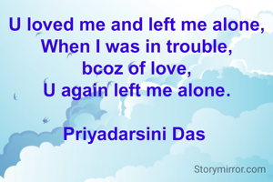 U loved me and left me alone,
When I was in trouble,
bcoz of love,
U again left me alone.

Priyadarsini Das 