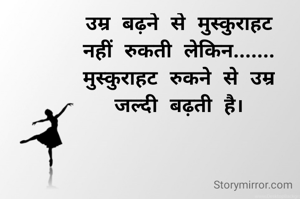उम्र बढ़ने से मुस्कुराहट
नहीं रुकती लेकिन.......
मुस्कुराहट रुकने से उम्र
जल्दी बढ़ती है।