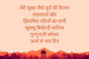 मेरी सुबह जैसे सूर्य की किरण
लहलहाते खेत
झिलमिल नदियों का पानी
खुशबू बिखेरती कलिया
गुनगुनाती कोयल
ऊर्जा से भरा दिन
