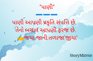 "પાણી"
➖️➖️➖️
પાણી આપણી પ્રકૃતિ સંપત્તિ છે. 
તેનો બચાવ આપણી ફરજ છે. 
✍️જયા.જાની.તળાજા'જીયા'
