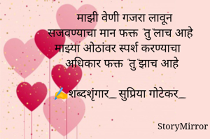 माझी वेणी गजरा लावून
सजवण्याचा मान फक्त "तु"लाच आहे
माझ्या ओठांवर स्पर्श करण्याचा
अधिकार फक्त "तु"झाच आहे

✍️शब्दशृंगार_सुप्रिया गोटेकर_

