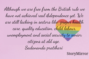 Although we are free from the British rule we have not achieved real ibdependence yet. We are still lacking in sectors like  proper health care, quality education, child labour, unemployment and social security to senior citizens at old age. 
Sadananda pratihari 