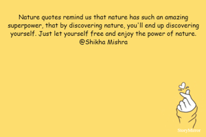 Nature quotes remind us that nature has such an amazing superpower, that by discovering nature, you'll end up discovering yourself. Just let yourself free and enjoy the power of nature.
@Shikha Mishra