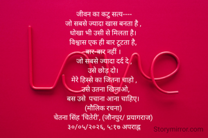 जीवन का कटु सत्य----
जो सबसे ज्यादा खास बनता है , 
धोखा भी उसी से मिलता है। 
विश्वास एक ही बार टूटता है, 
बार-बार नहीं । 
जो सबसे ज्यादा दर्द दे ,
उसे छोड़ दो। 
मेरे हिस्से का जितना चाहो ,
   उसे उतना खिलाओ, 
बस उसे  पचाना आना चाहिए। 
(मौलिक रचना) 
चेतना सिंह 'चितेरी', (जौनपुर/ प्रयागराज) 
३०/०५/२०२६, ५:१७ अपराह्न



