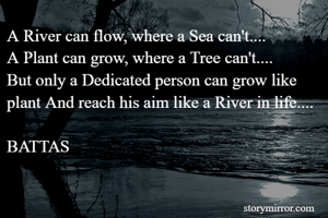 A River can flow, where a Sea can't....
A Plant can grow, where a Tree can't....
But only a Dedicated person can grow like plant And reach his aim like a River in life....

BATTAS  
