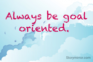 Always be goal oriented. 