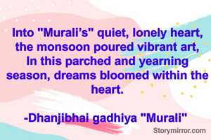 Into "Murali’s" quiet, lonely heart, the monsoon poured vibrant art,
In this parched and yearning season, dreams bloomed within the heart.

-Dhanjibhai gadhiya "Murali" 
