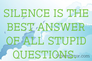 SILENCE IS THE BEST ANSWER OF ALL STUPID QUESTIONS. 