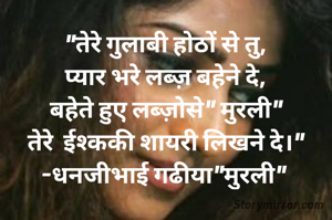 "तेरे गुलाबी होठों से तु,
प्यार भरे लब्ज़ बहेने दे,
बहेते हुए लब्ज़ोसे" मुरली"
तेरे  ईश्ककी शायरी लिखने दे।"
-धनजीभाई गढीया"मुरली" 