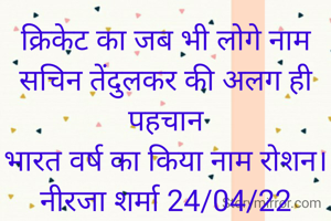 क्रिकेट का जब भी लोगे नाम
सचिन तेंदुलकर की अलग ही पहचान
भारत वर्ष का किया नाम रोशन।
नीरजा शर्मा 24/04/22


