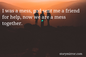 I was a mess, god sent me a friend for help, now we are a mess together.