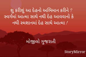 શુ કરીશું આ દેહનો અભિમાન કરીને ?
સ્વર્ગમાં આત્મા સાથે નથી દેહ આવવાનો કે
નથી સ્મશાનમાં દેહ સાથે આત્મા !


મોજીલો ગુજરાતી
