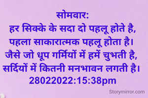 सोमवार:
हर सिक्के के सदा दो पहलू होते है,
पहला साकारात्मक पहलू होता है। 
जैसे जो धूप गर्मियों में हमें चुभती है, 
सर्दियों में कितनी मनभावन लगती है। 
28022022:15:38pm