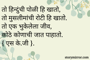 तो हिन्दुंची पोळी हि खातो,
तो मुसलीमांची रोटी हि खातो.
तो एक भुकेलेला जीव,
कोठे कोणाची जात पाहातो.
{ एस के.जी }.
