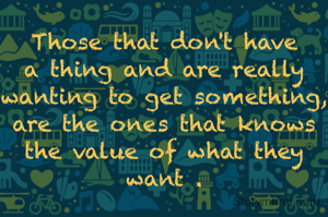 Those that don't have a thing and are really wanting to get something,
are the ones that knows the value of what they want .


