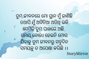 ତୁମ ଜୀବନରେ ମୋ ସ୍ଥାନ ମୁଁ ଜାଣିଛି
ତଥାପି ମୁଁ ଅଦିନିଆ ଅତିଥି ଭଳି
ସେମିତି ତୁମ ପାଖରେ ଅଛି,,
ସମୟ ବୋଧେ ହେଇନି ମୋର
ଯିବାକୁ ତୁମ ଜୀବନରୁ ସବୁଦିନ
ସମୟକୁ ତ ଅପେକ୍ଷା କରିଛି ।।