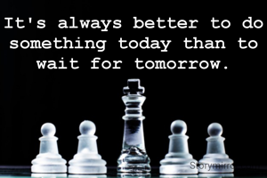 It's always better to do something today than to wait for tomorrow.