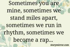 Sometimes you are mine, sometimes we stand miles apart, sometimes we run in rhythm, sometimes we become a rap... 