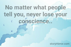 No matter what people tell you, never lose your conscience..