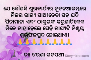 ଯେ କୌଣସି ଶୁଭକାର୍ଯ୍ୟର ନୂତନଆରମ୍ଭରେ  ନିଜର ଭାଗ୍ୟ ସାଥୀଦେବା ସହ ଯଦି ପିତାମାତା ଏବଂ ଠାକୁରଙ୍କ କରୁଣାଟିକେକ ମିଳେ ତାହାହେଲେ ସେହି କାଯ୍ୟଟି ନିଶ୍ଚୟ ଶୁଭଫଳପ୍ରଦ ହୋଇଥାଏ।
🙏🙏🙏🙏🙏🙏🙏🙏

ଡଃ ଝରଣା ଶତପଥୀ 