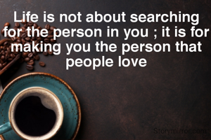Life is not about searching for the person in you ; it is for making you the person that people love