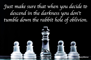 Just make sure that when you decide to descend in the darkness you don't tumble down the rabbit hole of oblivion.