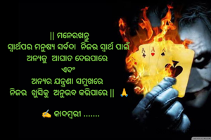 || ମନେରଖନ୍ତୁ
ସ୍ୱାର୍ଥପର ମନୁଷ୍ୟ ସର୍ବଦା  ନିଜର ସ୍ୱାର୍ଥ ପାଇଁ 
ଅନ୍ୟକୁ  ଆଘାତ ଦେଇପାରେ  
ଏବଂ 
ଅନ୍ୟର ଯନ୍ତ୍ରଣା ସମୁଖରେ  
ନିଜର  ଖୁସିକୁ  ଅନୁଭବ କରିପାରେ ||  🙏

 ✍️ କାଦମ୍ବରୀ .......