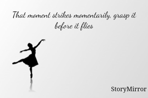 That moment strikes momentarily, grasp it before it flies