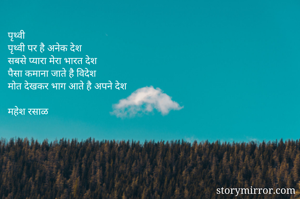 पृथ्वी
पृथ्वी पर है अनेक देश 
सबसे प्यारा मेरा भारत देश
पैसा कमाना जाते है विदेश
मोत देखकर भाग आते है अपने देश

महेश रसाळ