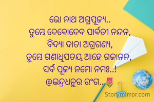
ଭୋ ନାଥ ଅଗ୍ରପୂଜ୍ୟ..
ତୁମ୍ଭେ ଦେବୋଦେବ ପାର୍ବତୀ ନନ୍ଦନ,
ବିଦ୍ୟା ଦାତା ଅଗ୍ରଗଣ୍ୟ,
ତୁମ୍ଭେ ଗଣାଧିପତୟ ଆହେ ଗଜାନନ, 
ସର୍ବ ପୂଜ୍ୟ ନମୋ ନମଃ..!
@ଇନ୍ଦ୍ରଧନୁର ରଂଗ..🌷