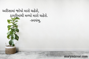 અરીસામાં જોયો મારો ચહેરો,
        ડાયરીમાંથી મળ્યો મારો ચહેરો.
                             -સ્વયંભૂ.