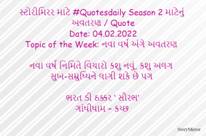 સ્ટોરીમિરર માટે #Quotesdaily Season 2 માટેનું અવતરણ / Quote
Date: 04.02.2022
Topic of the Week: નવા વર્ષ અંગે અવતરણ

નવા વર્ષ નિમિતે વિચારો કશુ નવું, કશુ અલગ
સુખ-સમ્રુધ્ધિને લાગી શકે છે પગ

ભરત ડી ઠક્કર ‘ સૌરભ’
ગાંધીધામ – કચ્છ