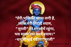 "तेरी भक्तिकी प्यास लगी है,
प्यास मेरी मिटादे श्याम,
" मुरली" तेरे शरणोमें रहुंगा,
भव सागर पार करदे श्याम।" 
-धनजीभाई गढीया"मुरली" 
