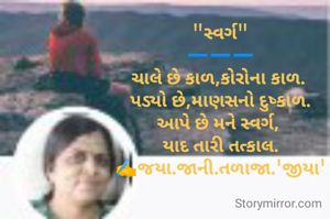 "સ્વર્ગ"
➖️➖️➖️
ચાલે છે કાળ,કોરોના કાળ. 
પડ્યો છે,માણસનો દુષ્કાળ.
આપે છે મને સ્વર્ગ, 
યાદ તારી તત્કાલ.
✍️જયા.જાની.તળાજા.'જીયા'
