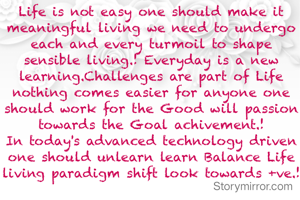 Life is not easy one should make it meaningful living we need to undergo each and every turmoil to shape sensible living.! Everyday is a new learning.Challenges are part of Life nothing comes easier for anyone one should work for the Good will passion towards the Goal achivement.!
In today's advanced technology driven one should unlearn learn Balance Life living paradigm shift look towards +ve.!
