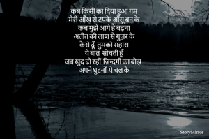 कब किसी का दिया हुआ गम 
मेरी आँख से टपके आँसू बन के 
कब मुझे आगे है बढ़ना 
अतीत की लाश से गुज़र के 
कैसे दूँ  तुमको सहारा 
ये बात  सोचती हूँ 
जब खुद ढो रहीं  ज़िन्दगी का बोझ 
अपने घुटनों  पे चल के 
