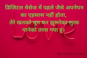  डिजिटल मेसेज में पहले जैसे अपनेपन का एहसास नहीं होता,
 तेरे खतको चूम कर झुमनेका लुत्फ पानेको तरस गया हूं।