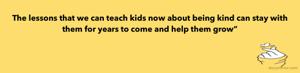 The lessons that we can teach kids now about being kind can stay with them for years to come and help them grow”