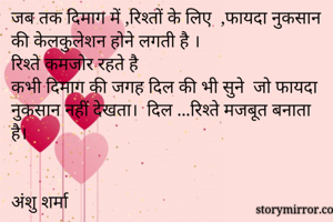 जब तक दिमाग में ,रिश्तों के लिए  ,फायदा नुकसान की केलकुलेशन होने लगती है ।
रिश्ते कमजोर रहते है
कभी दिमाग की जगह दिल की भी सुने  जो फायदा नुकसान नहीं देखता।  दिल ...रिश्ते मजबूत बनाता है।


अंशु शर्मा