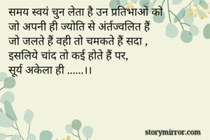समय स्वयं चुन लेता है उन प्रतिभाओं को 
जो अपनी ही ज्योति से अंर्तज्वलित हैं
जो जलते हैं वही तो चमकते हैं सदा ,
इसलिये चांद तो कई होते हैं पर,
सूर्य अकेला ही ......।।