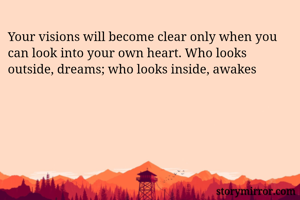 Your visions will become clear only when you can look into your own heart. Who looks outside, dreams; who looks inside, awakes
