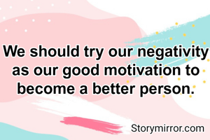 We should try our negativity as our good motivation to become a better person.
