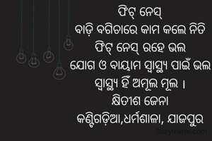 ଫିଟ୍ ନେସ୍
ବାଡ଼ି ବଗିଚାରେ କାମ କଲେ ନିତି
ଫିଟ୍ ନେସ୍ ରହେ ଭଲ
ଯୋଗ ଓ ବାୟାମ ସ୍ୱାସ୍ଥ୍ୟ ପାଇଁ ଭଲ
ସ୍ୱାସ୍ଥ୍ୟ ହିଁ ଅମୂଲ ମୂଲ ।
କ୍ଷିତୀଶ ଜେନା
କଣ୍ଟିଗଡ଼ିଆ,ଧର୍ମଶାଳା, ଯାଜପୁର
